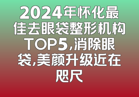 2024年怀化最佳去眼袋整形机构TOP5，消除眼袋，美颜升级近在咫尺