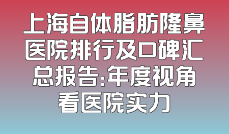 上海自体脂肪隆鼻医院排行及口碑汇总报告：年度视角看医院实力