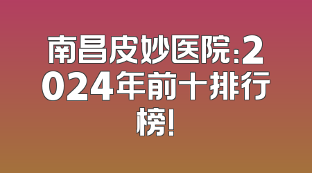 南昌皮妙医院：2024年前十排行榜!