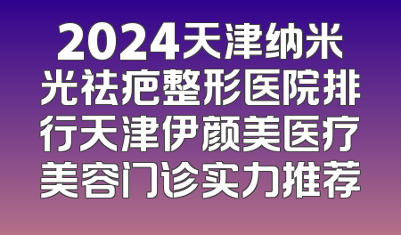 2024天津纳米光祛疤整形医院排行天津伊颜美医疗美容门诊实力推荐