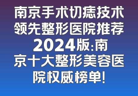 南京手术切痣技术领先整形医院推荐 2024版：南京十大整形美容医院权威榜单！