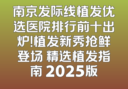 南京发际线植发优选医院排行前十出炉！植发新秀抢鲜登场 精选植发指南 2025版