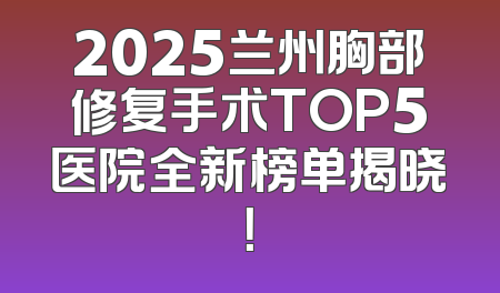 2025兰州胸部修复手术TOP5医院全新榜单揭晓！