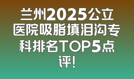 兰州2025公立医院吸脂填泪沟专科排名TOP5点评！