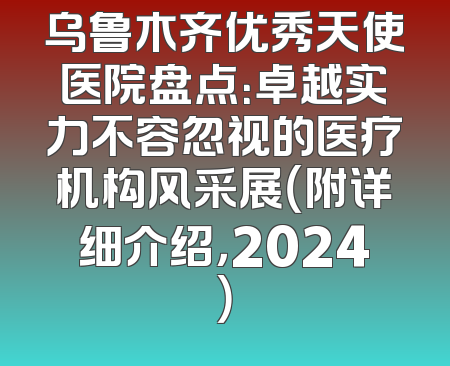 乌鲁木齐优秀天使医院盘点：卓越实力不容忽视的医疗机构风采展（附详细介绍，2024）