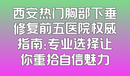 西安热门胸部下垂修复前五医院权威指南：专业选择让你重拾自信魅力