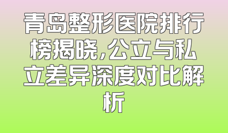青岛整形医院排行榜揭晓，公立与私立差异深度对比解析