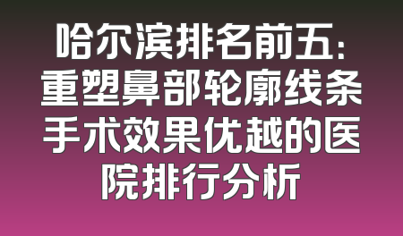 哈尔滨排名前五：重塑鼻部轮廓线条手术效果优越的医院排行分析