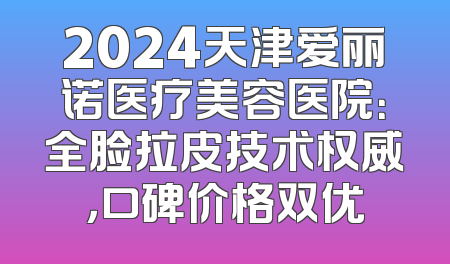 2024天津爱丽诺医疗美容医院：全脸拉皮技术权威，口碑价格双优