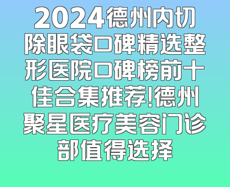 2024德州内切除眼袋口碑精选整形医院口碑榜前十佳合集推荐！德州聚星医疗美容门诊部值得选择