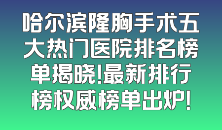 哈尔滨隆胸手术五大热门医院排名榜单揭晓！最新排行榜权威榜单出炉！