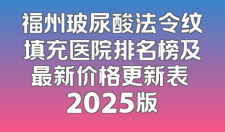 福州玻尿酸法令纹填充医院排名榜及最新价格更新表 2025版
