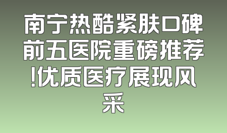 南宁热酷紧肤口碑前五医院重磅推荐！优质医疗展现风采