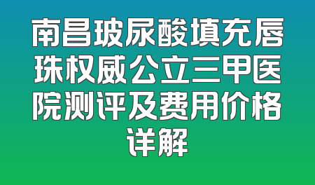 南昌玻尿酸填充唇珠权威公立三甲医院测评及费用价格详解