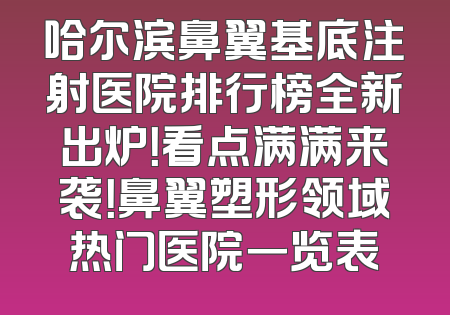 哈尔滨鼻翼基底注射医院排行榜全新出炉！看点满满来袭！鼻翼塑形领域热门医院一览表