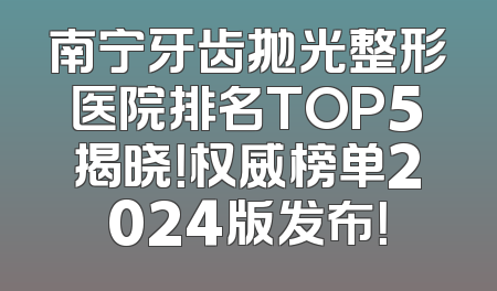 南宁牙齿抛光整形医院排名TOP5揭晓！权威榜单2024版发布！