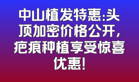 中山植发特惠：头顶加密价格公开，疤痕种植享受惊喜优惠！