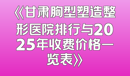 《甘肃胸型塑造整形医院排行与2025年收费价格一览表》