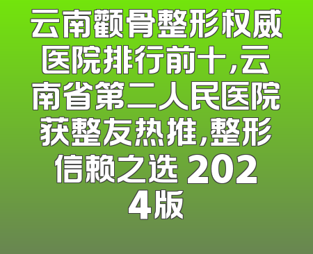 云南颧骨整形权威医院排行前十，云南省第二人民医院获整友热推，整形信赖之选 2024版