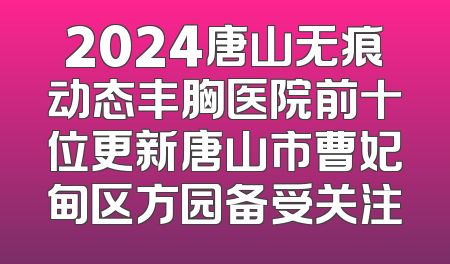 2024唐山无痕动态丰胸医院前十位更新唐山市曹妃甸区方园备受关注