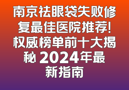 南京祛眼袋失败修复最佳医院推荐！权威榜单前十大揭秘 2024年最新指南