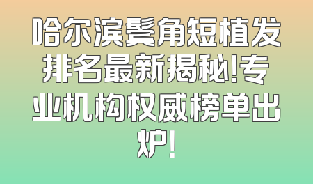 哈尔滨鬓角短植发排名最新揭秘！专业机构权威榜单出炉！