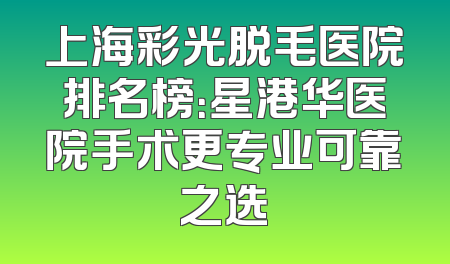 上海彩光脱毛医院排名榜：星港华医院手术更专业可靠之选