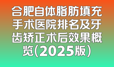 合肥自体脂肪填充手术医院排名及牙齿矫正术后效果概览（2025版）