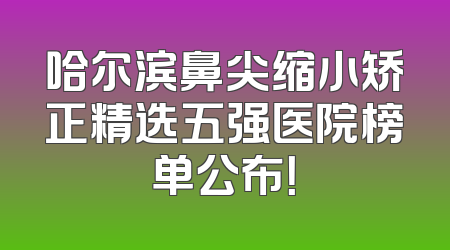 哈尔滨鼻尖缩小矫正精选五强医院榜单公布！