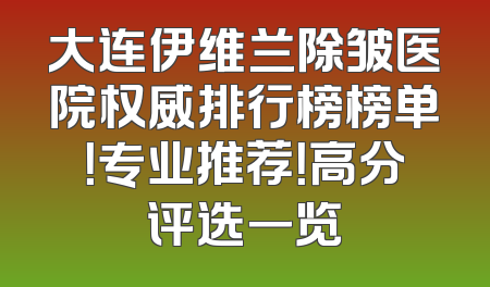 大连伊维兰除皱医院权威排行榜榜单！专业推荐！高分评选一览