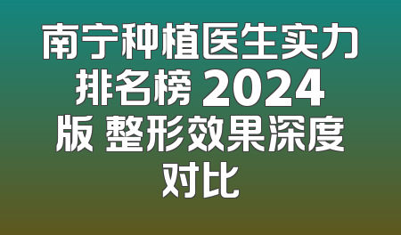 南宁种植医生实力排名榜 2024版 整形效果深度对比