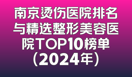 南京烫伤医院排名与精选整形美容医院TOP10榜单（2024年）