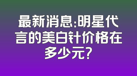 最新消息：明星代言的美白针价格在多少元？