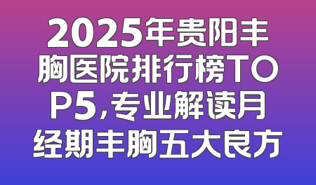 2025年贵阳丰胸医院排行榜TOP5，专业解读月经期丰胸五大良方