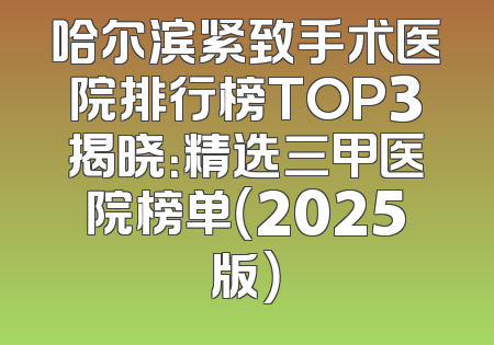 哈尔滨紧致手术医院排行榜TOP3揭晓：精选三甲医院榜单（2025版）