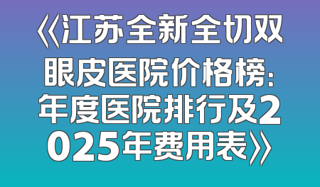 《江苏全新全切双眼皮医院价格榜：年度医院排行及2025年费用表》