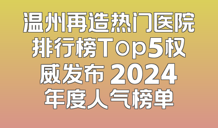 温州再造热门医院排行榜Top5权威发布 2024年度人气榜单