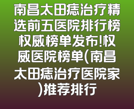 南昌太田痣治疗精选前五医院排行榜权威榜单发布！权威医院榜单（南昌太田痣治疗医院家）推荐排行