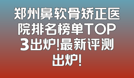 郑州鼻软骨矫正医院排名榜单TOP3出炉！最新评测出炉！
