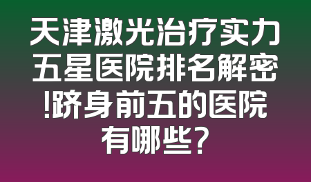 天津激光治疗实力五星医院排名解密！跻身前五的医院有哪些？