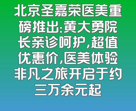 北京圣嘉荣医美重磅推出：黄大勇院长亲诊呵护，超值优惠价，医美体验非凡之旅开启于约三万余元起