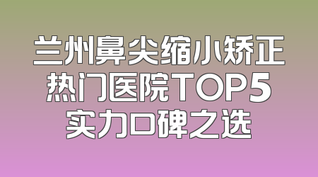 兰州鼻尖缩小矫正热门医院TOP5实力口碑之选