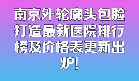 南京外轮廓头包脸打造最新医院排行榜及价格表更新出炉！