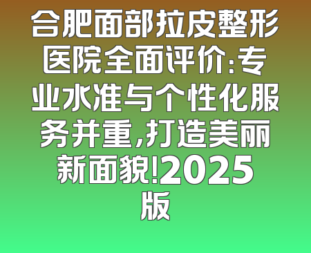 合肥面部拉皮整形医院全面评价：专业水准与个性化服务并重，打造美丽新面貌！2025版