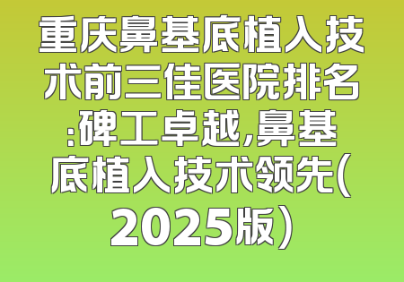 重庆鼻基底植入技术前三佳医院排名：碑工卓越，鼻基底植入技术领先（2025版）