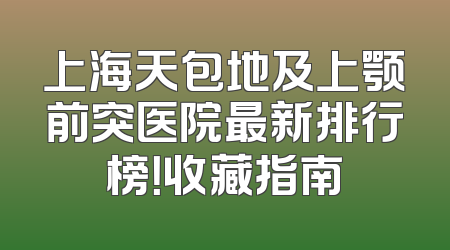 上海天包地及上颚前突医院最新排行榜！收藏指南