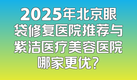 2025年北京眼袋修复医院推荐与紫洁医疗美容医院哪家更优？