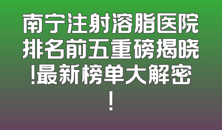 南宁注射溶脂医院排名前五重磅揭晓！最新榜单大解密！