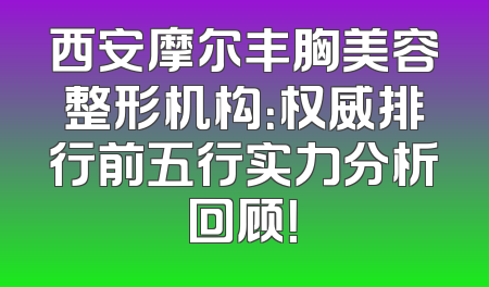 西安摩尔丰胸美容整形机构：权威排行前五行实力分析回顾！