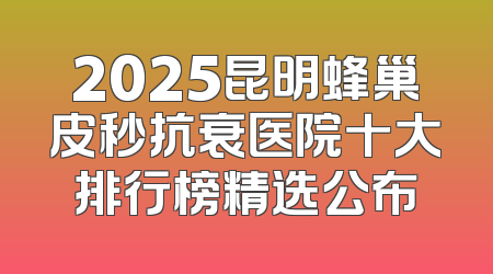 2025昆明蜂巢皮秒抗衰医院十大排行榜精选公布